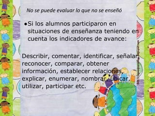 No se puede evaluar lo que no se enseñó
●Si los alumnos participaron en
situaciones de enseñanza teniendo en
cuenta los indicadores de avance:
Describir, comentar, identificar, señalar,
reconocer, comparar, obtener
información, establecer relaciones,
explicar, enumerar, nombrar, ubicar,
utilizar, participar etc.
 