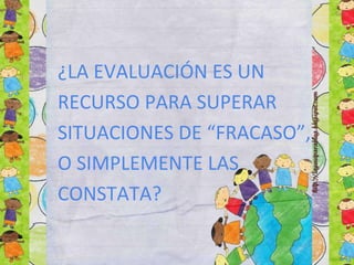 ¿LA EVALUACIÓN ES UN
RECURSO PARA SUPERAR
SITUACIONES DE “FRACASO”,
O SIMPLEMENTE LAS
CONSTATA?
 