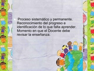 ● Proceso sistemático y permanente.
Reconocimiento del progreso e
identificación de lo que falta aprender.
Momento en que el Docente debe
revisar la enseñanza.
 