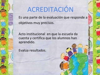 ACREDITACIÓN
Es una parte de la evaluación que responde a
objetivos muy precisos.
Acto institucional en que la escuela da
cuenta y certifica que los alumnos han
aprendido.
Evalúa resultados.
 