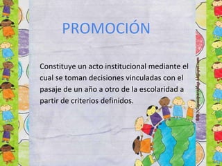 PROMOCIÓN
Constituye un acto institucional mediante el
cual se toman decisiones vinculadas con el
pasaje de un año a otro de la escolaridad a
partir de criterios definidos.
 