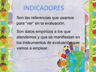 INDICADORES
Son las referencias que usamos
para “ver” en la evaluación.
Son datos empíricos a los que
atendemos y que se manifiestan en
los instrumentos de evaluación que
vamos a emplear.
 