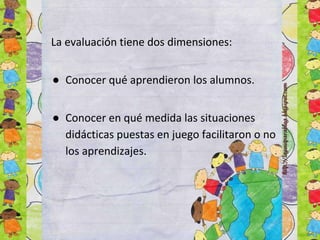 La evaluación tiene dos dimensiones:
● Conocer qué aprendieron los alumnos.
● Conocer en qué medida las situaciones
didácticas puestas en juego facilitaron o no
los aprendizajes.
 