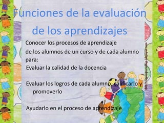 Funciones de la evaluación
de los aprendizajes
Conocer los procesos de aprendizaje
de los alumnos de un curso y de cada alumno
para:
Evaluar la calidad de la docencia
Evaluar los logros de cada alumno, calificarlo y
promoverlo
Ayudarlo en el proceso de aprendizaje
 