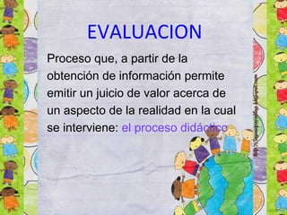 EVALUACION
Proceso que, a partir de la
obtención de información permite
emitir un juicio de valor acerca de
un aspecto de la realidad en la cual
se interviene: el proceso didáctico
 