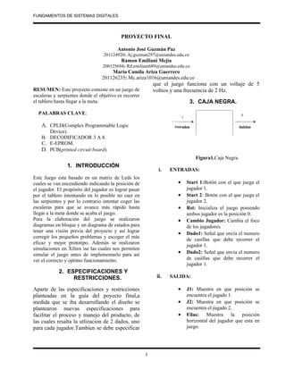 FUNDAMENTOS DE SISTEMAS DIGITALES
.


                                          PROYECTO FINAL

                                         Antonio José Guzmán Paz
                                  201124920: Aj.guzman297@uniandes.edu.co
                                           Ramon Emiliani Mejía
                                  200125694: Rd.emiliani689@uniandes.edu.co
                                     Maria Camila Ariza Guerrero
                                 201126235: Mc.ariza1016@uniandes.edu.co
                                                           que el juego funciona con un voltaje de 5
RESUMEN: Este proyecto consiste en un juego de             voltios y una frecuencia de 2 Hz.
escaleras y serpientes donde el objetivo es recorrer
el tablero hasta llegar a la meta.                                          3. CAJA NEGRA.

    PALABRAS CLAVE:

    A. CPLD(Complex Programmable Logic
       Device).
    B. DECODIFICADOR 3 A 8.
    C. E-EPROM.
    D. PCB(printed circuit board).
                                                                              Figura1.Caja Negra.
                1. INTRODUCCIÓN
                                                             i.   ENTRADAS:
Este Juego esta basado en un matriz de Leds los
cuales se van encendiendo indicando la posición de                   •   Start 1:Botón con el que juega el
el jugador. El propósito del jugador es lograr pasar                     jugador 1.
por el tablero intentando en lo posible no caer en                   •   Start 2: Botón con el que juega el
las serpientes y por lo contrario intentar coger las                     jugador 2.
escaleras para que se avance más rápido hasta                        •   Rst: Inicializa el juego poniendo
llegar a la meta donde se acaba el juego.                                ambos jugador es la posición 0.
Para la elaboración del juego se realizaron                          •   Cambio Jugador: Cambia el foco
diagramas en bloque y un diagrama de estados para                        de los jugadores.
tener una visión previa del proyecto y así lograr                    •   Dado1: Señal que envía el numero
corregir los pequeños problemas y escoger el más
                                                                         de casillas que debe recorrer el
eficaz y mejor prototipo. Además se realizaron
                                                                         jugador 1.
simulaciones en Xilinx ise las cuales nos permiten
simular el juego antes de implementarlo para así                     •   Dado2: Señal que envía el numero
ver el correcto y optimo funcionamiento.                                 de casillas que debe recorrer el
                                                                         jugador 1.
            2. ESPECIFICACIONES Y
                 RESTRICCIONES.                             ii.   SALIDA:

Aparte de las especificaciones y restricciones                       •   J1: Muestra en que posición se
planteadas en la guía del poyecto final,a                                encuentra el jugado 1.
medida que se iba desarrollando el diseño se                         •   J2: Muestra en que posición se
plantearon nuevas especificaciones para                                  encuentra el jugado 2.
facilitar el proceso y manejo del producto, de                       •   Filas: Muestra la posición
las cuales resalta la utlizacion de 2 dados, uno                         horizontal del jugador que esta en
para cada jugador.Tambien se debe especificar                            juego.




                                                       1
 