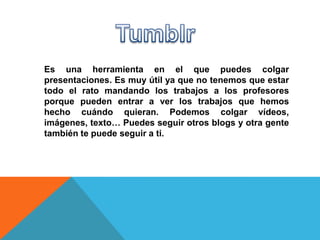 Es una herramienta en el que puedes colgar
presentaciones. Es muy útil ya que no tenemos que estar
todo el rato mandando los trabajos a los profesores
porque pueden entrar a ver los trabajos que hemos
hecho cuándo quieran. Podemos colgar vídeos,
imágenes, texto… Puedes seguir otros blogs y otra gente
también te puede seguir a ti.
 