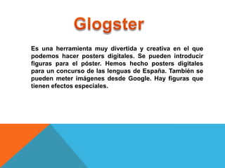 Es una herramienta muy divertida y creativa en el que
podemos hacer posters digitales. Se pueden introducir
figuras para el póster. Hemos hecho posters digitales
para un concurso de las lenguas de España. También se
pueden meter imágenes desde Google. Hay figuras que
tienen efectos especiales.
 