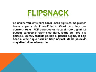 Es una herramienta para hacer libros digitales. Se pueden
hacer a partir de PowerPoint o Word pero hay que
convertirlos en PDF para que se haga el libro digital. Le
puedes cambiar el diseño del libro, fondo del libro y la
portada. Es muy realista porque al pasara página, la hoja
hace el efecto que haría un libro normal. Me ha parecido
muy divertido e interesante.
 