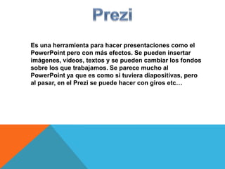 Es una herramienta para hacer presentaciones como el
PowerPoint pero con más efectos. Se pueden insertar
imágenes, vídeos, textos y se pueden cambiar los fondos
sobre los que trabajamos. Se parece mucho al
PowerPoint ya que es como si tuviera diapositivas, pero
al pasar, en el Prezi se puede hacer con giros etc…
 