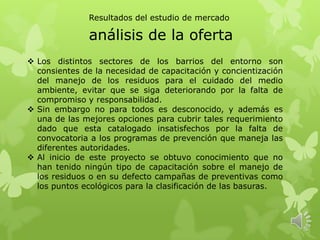 análisis de la oferta
 Los distintos sectores de los barrios del entorno son
consientes de la necesidad de capacitación y concientización
del manejo de los residuos para el cuidado del medio
ambiente, evitar que se siga deteriorando por la falta de
compromiso y responsabilidad.
 Sin embargo no para todos es desconocido, y además es
una de las mejores opciones para cubrir tales requerimiento
dado que esta catalogado insatisfechos por la falta de
convocatoria a los programas de prevención que maneja las
diferentes autoridades.
 Al inicio de este proyecto se obtuvo conocimiento que no
han tenido ningún tipo de capacitación sobre el manejo de
los residuos o en su defecto campañas de preventivas como
los puntos ecológicos para la clasificación de las basuras.
Resultados del estudio de mercado
 