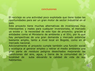 conclusiones
El reciclaje es una actividad poco explotada que tiene todas las
oportunidades para ser un gran motor de sector industrial en el
país.
Este proyecto tiene muchas alternativas de inversiones muy
interesantes y reales para cualquier inversionista, el mercado
ya existe y la necesidad de este tipo de proyecto; gracias a
entidades como el Ministerio de ambiente y el IDU, por lo que
hay perspectivas de una gran demanda y mercado potencial
bastante amplio, tanto a nivel local en Bogotá, como en el
mercado nacional.
Adicionalmente el proyecto cumple también una función social
y ecológica al generar empleo y retirar el medio ambiente una
gran parte de residuos peligros desechados mejorando las
condiciones del aire, agua, y tierra de la comunidad de la
localidad de suba elevando la calidad de vida de sus
habitantes.
 