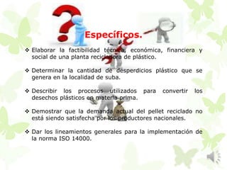 Específicos.
 Elaborar la factibilidad técnica, económica, financiera y
social de una planta recicladora de plástico.
 Determinar la cantidad de desperdicios plástico que se
genera en la localidad de suba.
 Describir los procesos utilizados para convertir los
desechos plásticos en materia prima.
 Demostrar que la demanda actual del pellet reciclado no
está siendo satisfecha por los productores nacionales.
 Dar los lineamientos generales para la implementación de
la norma ISO 14000.
 