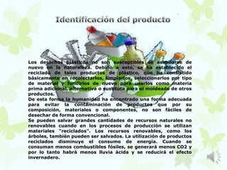 Los desechos plásticos no son susceptibles de asimilarse de
nuevo en la naturaleza. Debido a esto, se ha establecido el
reciclado de tales productos de plástico, que ha consistido
básicamente en recolectarlos, limpiarlos, seleccionarlos por tipo
de material y fundirlos de nuevo para usarlos como materia
prima adicional, alternativa o sustituta para el moldeado de otros
productos.
De esta forma la humanidad ha encontrado una forma adecuada
para evitar la contaminación de productos que por su
composición, materiales o componentes, no son fáciles de
desechar de forma convencional.
Se pueden salvar grandes cantidades de recursos naturales no
renovables cuando en los procesos de producción se utilizan
materiales "reciclados". Los recursos renovables, como los
árboles, también pueden ser salvados. La utilización de productos
reciclados disminuye el consumo de energía. Cuando se
consuman menos combustibles fósiles, se generará menos CO2 y
por lo tanto habrá menos lluvia ácida y se reducirá el efecto
invernadero.
 