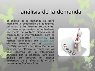 análisis de la demanda
El análisis de la demanda se logró
mediante la recopilación de las fuentes
primarias y las fuentes secundarias.
Las fuentes primarias se obtuvieron
por medio de contacto directo con el
consumidor e intermediarios, para lo
cual se aplicaron encuestas. Las
fuentes secundarias son estadísticas
oficiales emitidas por el gobierno
(INEGI) que indica la utilización de los
envases de plástico a través de los
años además de la información
brindada por la empresa. Para este
análisis se tomaron en cuenta
demandas de 5 años atrás y para
proyectarlas 5 años a futuro
 