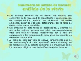  Los distintos sectores de los barrios del entorno son
consientes de la necesidad de capacitación y concientización
del manejo de los residuos para el cuidado del medio
ambiente, evitar que se siga deteriorando por la falta de
compromiso y responsabilidad.
 Sin embargo no para todos es desconocido, y además es
una de las mejores opciones para cubrir tales requerimiento
dado que esta catalogado insatisfechos por la falta de
convocatoria a los programas de prevención que maneja las
diferentes autoridades.
 Al inicio de este proyecto se obtuvo conocimiento que no
han tenido ningún tipo de capacitación sobre el manejo de
los residuos o en su defecto campañas de preventivas como
los puntos ecológicos para la clasificación de las basuras.
 