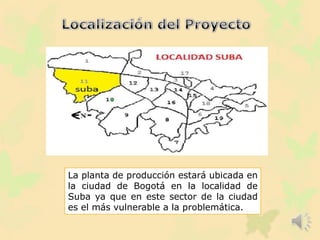 La planta de producción estará ubicada en
la ciudad de Bogotá en la localidad de
Suba ya que en este sector de la ciudad
es el más vulnerable a la problemática.
 