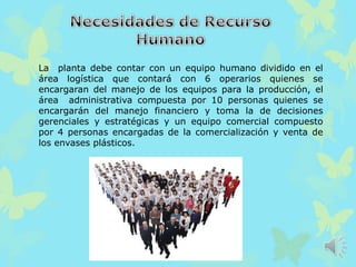 La planta debe contar con un equipo humano dividido en el
área logística que contará con 6 operarios quienes se
encargaran del manejo de los equipos para la producción, el
área administrativa compuesta por 10 personas quienes se
encargarán del manejo financiero y toma la de decisiones
gerenciales y estratégicas y un equipo comercial compuesto
por 4 personas encargadas de la comercialización y venta de
los envases plásticos.
 