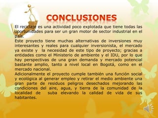 El reciclaje es una actividad poco explotada que tiene todas las
oportunidades para ser un gran motor de sector industrial en el
país.
Este proyecto tiene muchas alternativas de inversiones muy
interesantes y reales para cualquier inversionista, el mercado
ya existe y la necesidad de este tipo de proyecto; gracias a
entidades como el Ministerio de ambiente y el IDU, por lo que
hay perspectivas de una gran demanda y mercado potencial
bastante amplio, tanto a nivel local en Bogotá, como en el
mercado nacional.
Adicionalmente el proyecto cumple también una función social
y ecológica al generar empleo y retirar el medio ambiente una
gran parte de residuos peligros desechados mejorando las
condiciones del aire, agua, y tierra de la comunidad de la
localidad de suba elevando la calidad de vida de sus
habitantes.
 