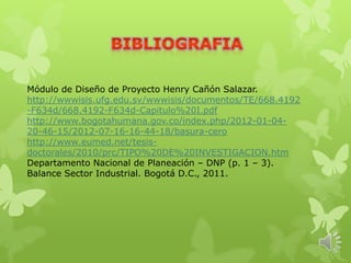 Módulo de Diseño de Proyecto Henry Cañón Salazar.
http://wwwisis.ufg.edu.sv/wwwisis/documentos/TE/668.4192
-F634d/668.4192-F634d-Capitulo%20I.pdf
http://www.bogotahumana.gov.co/index.php/2012-01-04-
20-46-15/2012-07-16-16-44-18/basura-cero
http://www.eumed.net/tesis-
doctorales/2010/prc/TIPO%20DE%20INVESTIGACION.htm
Departamento Nacional de Planeación – DNP (p. 1 – 3).
Balance Sector Industrial. Bogotá D.C., 2011.
 