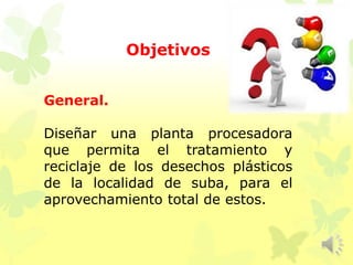 Objetivos
General.
Diseñar una planta procesadora
que permita el tratamiento y
reciclaje de los desechos plásticos
de la localidad de suba, para el
aprovechamiento total de estos.
 