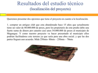 Resultados del estudio técnico
(localización del proyecto)
Queremos presentar dos opciones que tiene el proyecto en cuanto a la localización.
1. comprar un antiguo club que esta abandonado hace 15 años que actualmente
tiene un valor de 80.000.000 de pesos, pero los propietario de este predio debe una
fuerte suma de dinero por catastro casi unos 54.000.000 de pesos al municipio de
Magangue. Y como nuestro proyecto va hacer presentado al municipio ellos
podrían facilitadores este terreno ya que seria para una obra social. y que las dos
partes lleguen aun acuerdo. Mide 250mts- 80mts – 250mts – 70mts

 