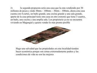 2)

la segunda propuesta seria una casa que la esta vendiendo por 30
millones de pesos y mide 30mts – 100mts – 30mts – 100mts, ahora esta casa
cuenta con 4 curtos, un baño grande, una cocina grande y una sala grande,
aparte de la casa principal tiene otra casa en otro extremo que tiene 3 cuartos,
un baño, una cocina y una amplia sala. Los propietario ya no se encuentra
viviendo en Magangué y quiere vender lo mas pronto posible

Hago una salvedad que las propiedades en esta localidad tienden
hacer económica porque son zonas extremadamente podres y las
condiciones de vida no son las mejores

 