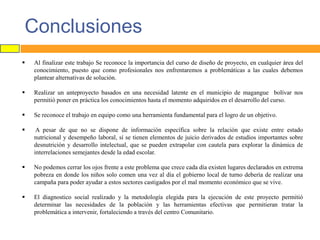 Conclusiones


Al finalizar este trabajo Se reconoce la importancia del curso de diseño de proyecto, en cualquier área del
conocimiento, puesto que como profesionales nos enfrentaremos a problemáticas a las cuales debemos
plantear alternativas de solución.



Realizar un anteproyecto basados en una necesidad latente en el municipio de magangue bolívar nos
permitió poner en práctica los conocimientos hasta el momento adquiridos en el desarrollo del curso.



Se reconoce el trabajo en equipo como una herramienta fundamental para el logro de un objetivo.



A pesar de que no se dispone de información específica sobre la relación que existe entre estado
nutricional y desempeño laboral, sí se tienen elementos de juicio derivados de estudios importantes sobre
desnutrición y desarrollo intelectual, que se pueden extrapolar con cautela para explorar la dinámica de
interrelaciones semejantes desde la edad escolar.



No podemos cerrar los ojos frente a este problema que crece cada día existen lugares declarados en extrema
pobreza en donde los niños solo comen una vez al día el gobierno local de turno debería de realizar una
campaña para poder ayudar a estos sectores castigados por el mal momento económico que se vive.



El diagnostico social realizado y la metodología elegida para la ejecución de este proyecto permitió
determinar las necesidades de la población y las herramientas efectivas que permitieran tratar la
problemática a intervenir, fortaleciendo a través del centro Comunitario.

 