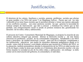 Justificación.
El deterioro de los valores familiares y sociales, generan problemas sociales que afectan
en gran medida a los NNA del sector 5 en Magangue bolívar , Puesto que son los más
vulnerable al no tener bases morales que le permiten afrontar y tomar una camino adecuado
en los conflictos sociales, son estas carencias sociales las que generan la necesidad de
realizar campos de intervención que den a conocer y fortalecer los valores que se han
perdido, este enriquecimiento social se puede en primera instancia dar, garantizando los
derechos de los niños, niñas y adolescentes.

El proyecto de Centro Comunitario Municipal de Magangue, se propone la creación de una
cultura educativa integral que permita detener la deserción escolar y de esta forma
minorista los problemas sociales de las comunidades marginales, brindándole a los NNA
bases y principios de calidad intelectual y moral , para este fin se trabajara completando a
las instituciones educativas por medio de elementos altamente pedagógicos donde se le
enseñe como club de lecturas y actividades artísticas que incentiven el interés del NNA en
la educación, también pretendemos abordar la desnutrición de los NNA en edad escolar con
el fin de llegar a todas la áreas que inciden en el fenómeno dela deserción escolar y de esta
forma mejorar la sociedad en pro de los niños niñas y adolescentes sin embargo se debe
contar con la intervención del gobierno, la comunidad y el individuo.

 