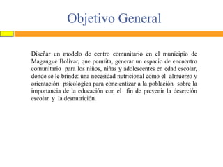 Objetivo General
Diseñar un modelo de centro comunitario en el municipio de
Magangué Bolívar, que permita, generar un espacio de encuentro
comunitario para los niños, niñas y adolescentes en edad escolar,
donde se le brinde: una necesidad nutricional como el almuerzo y
orientación psicologíca para concientizar a la población sobre la
importancia de la educación con el fin de prevenir la deserción
escolar y la desnutrición.

 