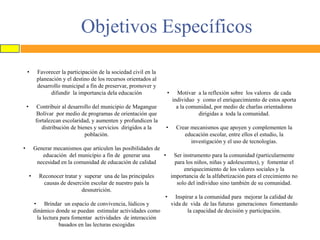Objetivos Específicos
•

•

Favorecer la participación de la sociedad civil en la
planeación y el destino de los recursos orientados al
desarrollo municipal a fin de preservar, promover y
difundir la importancia dela educación

•

•

Contribuir al desarrollo del municipio de Magangue
Bolívar por medio de programas de orientación que
fortalezcan escolaridad, y aumenten y profundicen la
distribución de bienes y servicios dirigidos a la
población.

•

Motivar a la reflexión sobre los valores de cada
individuo y como el enriquecimiento de estos aporta
a la comunidad, por medio de charlas orientadoras
dirigidas a toda la comunidad.
Crear mecanismos que apoyen y complementen la
educación escolar, entre ellos el estudio, la
investigación y el uso de tecnologías.

Generar mecanismos que articulen las posibilidades de
educación del municipio a fin de generar una
•
necesidad en la comunidad de educación de calidad
•

Reconocer tratar y superar una de las principales
causas de deserción escolar de nuestro país la
desnutrición.
•
• Brindar un espacio de convivencia, lúdicos y
dinámico donde se puedan estimular actividades como
la lectura para fomentar actividades de interacción
basados en las lecturas escogidas

Ser instrumento para la comunidad (particularmente
para los niños, niñas y adolescentes), y fomentar el
enriquecimiento de los valores sociales y la
importancia de la alfabetización para el crecimiento no
solo del individuo sino también de su comunidad.
Inspirar a la comunidad para mejorar la calidad de
vida de vida de las futuras generaciones fomentando
la capacidad de decisión y participación.

 