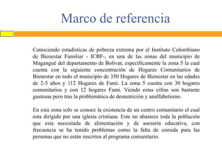 Marco de referencia
Conociendo estadísticas de pobreza extrema por el Instituto Colombiano
de Bienestar Familiar - ICBF-, en una de las zonas del municipio de
Magangué del departamento de Bolívar, específicamente la zona 5 la cual
cuenta con la siguiente concentración de Hogares Comunitarios de
Bienestar en todo el municipio de 350 Hogares de Bienestar en las edades
de 2-5 años y 112 Hogares de Fami. La zona 5 cuenta con 30 hogares
comunitarios y con 12 hogares Fami. Viendo estas cifras son bastante
gustosas pero tras la problemática de desnutrición y analfabetismo.

En esta zona solo se conoce la existencia de un centro comunitario el cual
esta dirigido por una iglesia cristiana. Este no abastece toda la población
que esta necesitada de alimentación y de asesoría educativa, con
frecuencia se ha tenido problemas como la falta de comida para las
personas que no están inscritos al programa comunitario.

 