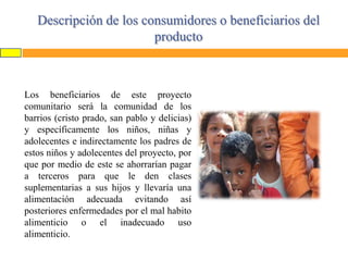 Descripción de los consumidores o beneficiarios del
producto

Los beneficiarios de este proyecto
comunitario será la comunidad de los
barrios (cristo prado, san pablo y delicias)
y específicamente los niños, niñas y
adolecentes e indirectamente los padres de
estos niños y adolecentes del proyecto, por
que por medio de este se ahorrarían pagar
a terceros para que le den clases
suplementarias a sus hijos y llevaría una
alimentación adecuada evitando así
posteriores enfermedades por el mal habito
alimenticio o el inadecuado uso
alimenticio.

 