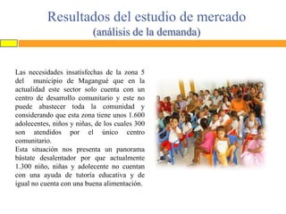 Resultados del estudio de mercado
(análisis de la demanda)

Las necesidades insatisfechas de la zona 5
del municipio de Magangué que en la
actualidad este sector solo cuenta con un
centro de desarrollo comunitario y este no
puede abastecer toda la comunidad y
considerando que esta zona tiene unos 1.600
adolecentes, niños y niñas, de los cuales 300
son atendidos por el único centro
comunitario.
Esta situación nos presenta un panorama
bástate desalentador por que actualmente
1.300 niño, niñas y adolecente no cuentan
con una ayuda de tutoría educativa y de
igual no cuenta con una buena alimentación.

 