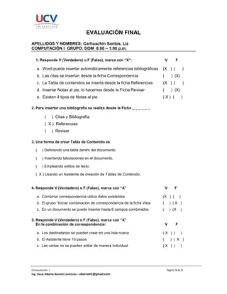 Computación I Página 1 de 2
Ing. Oscar Alberto Barnett Contreras – obarnettc@gmail.com
EVALUACIÓN FINAL
APELLIDOS Y NOMBRES: Carhuachin Santos, Liz
COMPUTACIÓN I GRUPO: DOM 8:00 – 1:00 p.m.
1. Responde V (Verdadero) o F (Falso), marca con “X”: V F
a. Word puede insertar automáticamente referencias bibliográficas (X ) ( )
b. Las citas se insertan desde la ficha Correspondencia ( ) (X)
c. La Tabla de contenidos se inserta desde la ficha Referencias (X ) ( )
d. Insertar Notas al pie, lo hacemos desde la Ficha Revisar ( ) (X)
e. Existen 4 tipos de Notas al pie ( X ) ( )
2. Para insertar una bibliografía se realiza desde la Ficha _ _ _ _ _ _
( ) Citas y Bibliografía
( X ) Referencias
( ) Revisar
3. Una forma de crear Tabla de Contenido es
( ) Definiendo una tabla dentro del documento.
( ) Insertando tabulaciones en el documento.
( ) Empleando estilos de texto.
( X ) Usando un Asistente de creación de Tablas de Contenido.
4. Responde V (Verdadero) o F (Falso), marca con “X” V F
a. Combinar correspondencia utiliza datos existentes (X ) ( )
b. El grupo “Iniciar combinación de correspondencia de la ficha Vista ( ) ( X )
c. En un documento se puede insertar hasta 6 campos combinados ( ) (X )
5. Responde V (Verdadero) o F (Falso), marca con “X”
En la combinación de correspondencia: V F
a. Los destinatarios se pueden crear en una lista nueva ( X ) ( )
b. El Asistente tiene 10 pasos ( ) ( X )
c. Las cartas no se pueden editar de manera individual ( X ) ( )
 