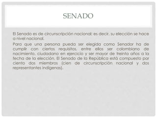 SENADO
El Senado es de circunscripción nacional; es decir, su elección se hace
a nivel nacional.
Para que una persona pueda ser elegida como Senador ha de
cumplir con ciertos requisitos, entre ellos ser colombiano de
nacimiento, ciudadano en ejercicio y ser mayor de treinta años a la
fecha de la elección. El Senado de la República está compuesto por
ciento dos miembros (cien de circunscripción nacional y dos
representantes indígenas).
 