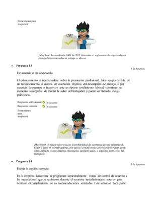 Comentarios para
respuesta:
¡Muy bien! La resolución 1409 de 2012 determina el reglamento de seguridad para
protección contra caídas en trabajo en alturas.
 Pregunta 13
5 de 5 puntos
De acuerdo o En desacuerdo
El estancamiento o incertidumbre sobre la promoción profesional, bien sea por la falta de
un reconocimiento o sistema de valoración objetivo del desempeño del trabajo, o por
ausencia de premios o incentivos ante un óptimo rendimiento laboral, constituye un
elemento susceptible de afectar la salud del trabajador y puede ser llamado riesgo
psicosocial.
Respuesta seleccionada: De acuerdo
Respuesta correcta: De acuerdo
Comentarios
para
respuesta:
¡Muy bien! El riesgo psicosociales la probabilidad de ocurrencia de una enfermedad,
lesión o daño en los trabajadores, por causa o condición de factores psicosociales como
estrés,falta de reconocimiento, frustración, desmotivación, o aspectos intrínsecos del
trabajador.
 Pregunta 14
5 de 5 puntos
Escoja la opción correcta:
En la empresa Lasercom, se programan semestralmente visitas de control de acuerdo a
las inspecciones que se realizaron durante el semestre inmediatamente anterior para
verificar el cumplimiento de las recomendaciones señaladas. Esta actividad hace parte
 