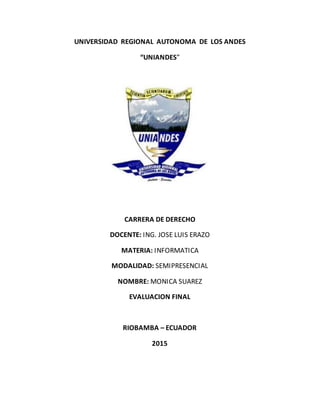 UNIVERSIDAD REGIONAL AUTONOMA DE LOS ANDES
“UNIANDES”
CARRERA DE DERECHO
DOCENTE: ING. JOSE LUIS ERAZO
MATERIA: INFORMATICA
MODALIDAD: SEMIPRESENCIAL
NOMBRE: MONICA SUAREZ
EVALUACION FINAL
RIOBAMBA – ECUADOR
2015
 