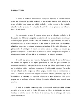 INTRODUCCIÓN
El evento de evaluación final constituye un espacio importante de carácter formativo
donde los formadores nacionales, regionales y las coordinaciones de áreas integrarán un
grupo colegiado para realizar un análisis profundo y crítico respecto a los resultados
obtenidos en los procesos de evaluación desarrollados en el programa de Educación
Inicial a nivel estatal.
Los participantes acuden al presente evento con la valoración realizada en la
Evaluación final del trabajo con padres y cuidadores, lo cual les da elementos no sólo para
evaluar su propia práctica educativa, sino para identificar los logros obtenidos, así como las
competencias que se requieren fortalecer en los grupos de trabajo tanto con promotores
educativos, como con los adultos encargados del cuidado de los niños. El análisis y el
planteamiento de estrategias de mejora se realizan desde un enfoque de atención que
permita dar respuesta a las necesidades e intereses de quienes participan en el programa, de
tal manera que para el próximo ciclo se dé continuidad a las acciones propuestas.
El sentido de realizar una evaluación final permite identificar lo que se ha logrado
en términos de impacto en las figuras participantes, lo que falta por desarrollar, los
obstáculos enfrentados y principalmente lo que se tiene que realizar para impulsar el logro
de los objetivos, misión y visión del programa en el próximo ciclo operativo. Esta acción
se verá reflejada en los equipos de trabajo (grupos, módulos, zonas o coordinaciones de
área). La evaluación en este evento adquiere un carácter reflexivo y formativo, cuyo fin es
retroalimentar la operación del programa, enriquecer la idea del cambio y de mejora
continua en las acciones, así como fortalecer la práctica educativa tanto personal como
colectiva.
A partir de un análisis comparativo entre lo que se tenía planteado al inicio del ciclo
operativo y lo que se logró al término del mismo, se elabora un diagnóstico que permita
identificar no sólo las causas y los efectos de las acciones, sino las estrategias más viables
de ser implementadas.
 