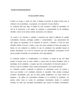 MARCO METOLOLOGICO
EVALUACION FINAL
Consiste en recoger y valorar los datos al finalizar un periodo de tiempo previsto para la
realización de un aprendizaje, un programa o la consecución de unos objetivos.
La evaluación final tiene lugar al término de cada secuencia o unidad de aprendizaje. Se
vale de la observación y del registro de respuestas y comportamiento de los estudiantes,
obtenidos a través de los demás variados instrumentos de evaluación.
Se somete a los educados a estímulos o situaciones que exigen la utilización de aquellos
conocimientos, destrezas, estrategias, actitudes o comportamientos que supuestamente han
sido objetos de aprendizaje, de la evaluación de proceso o formativa, es decir los datos
obtenidos durante el proceso y añade a estos otros datos obtenidos de forma más puntual. La
función de esta evaluación es establecer lo que los estudiantes han aprendido durante un
periodo determinado, con el fin de cerciorarse que estos aprendizajes correspondan al nivel
que les permitirá desarrollar los conocimientos de la etapa siguiente.
La evaluación sumativa es complementaria a la formativa, el sentido de que esta última
permite al docente tener un mayor claridad y certeza sobre los juicios formulados sobre el
aprendizaje de los estudiantes, y asegurar que estos correspondan a lo observado durante el
Proceso, y que los estudiantes hayan contado oportunamente con la ayuda adecuada.
La evaluación sumativa comprende la aplicación de instrumentos (como las pruebas y
otros) que permiten a los estudiantes demostrar lo aprendido. Estas pruebas constituyen
excelentes oportunidades para que los niños puedan familiarizarse con varias formas de
preguntar y de aplicar los conocimientos obtenidos en la resolución de problemas. Las
pruebas deben tomar en cuenta los aprendizajes determinados durante la evaluación
formativa, de modo que contemplen oportunidades para mostrar los distintos conocimientos.
 