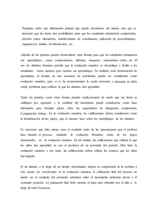 Preguntas sobre una información puntual que pueda encontrarse ahí mismo, sino que es
necesario que los ítems den posibilidades para que los estudiantes demuestren comprensión,
elección entere alternativas, establecimiento de conclusiones, aplicación de procedimientos,
organización análisis de información, etc.
Además de las pruebas pueden desarrollarse otras formas para que los estudiantes demuestren
sus aprendizajes, como composiciones, informes, maquetas, exposiciones orales, etc. El
uso de distintos formatos permite que la evaluación sumativa se diversifique y facilite a los
estudiantes varias maneras para mostrar sus aprendizajes. En realidad, toda demostración de
aprendizaje, al término de una secuencia de actividades, puede ser considerada como
evaluación sumativa, pues si se ha proporcionado la ayuda necesaria y adecuada no debe
existir problema para calificar lo que los alumnos han aprendido.
Tanto las pruebas como otras formas pueden confeccionarse de modo que sus ítems se
califiquen por separado y la totalidad del instrumento pueda considerarse como base
informativa para formular juicios sobre las capacidades de integración, comprensión,
Comparación trabajo. En la evaluación sumativa, las calificaciones deben considerarse como
la formalización de los juicios que el maestro hace sobre los aprendizajes de los alumnos.
Es necesario que tales juicios sean el resultado tanto de las apreciaciones que el profesor
hace durante el proceso, mediante la evaluación formativa, como de los logros
demostrados en la evaluación sumativa. En tal sentido, las calificaciones que reflejan lo que
los niños han aprendido no son el producto de un promedio del periodo. Más bien, la
evaluación sumativa y por tanto, las calificaciones deben reflejar los avances que los niños
han logrado.
Si un alumno, a lo largo de un tiempo determinado, mejora su competencia en la escritura y
esto puede ser corroborado en la evaluación sumativa, la calificación final del proceso no
puede ser el resultado del promedio aritmético entre el desempeño ineficiente previo y el
avanzado posterior. La puntuación final debe mostrar el logro neto obtenido por el niño a lo
largo de todo el proceso.
 