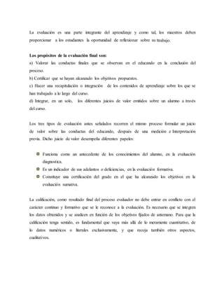 La evaluación es una parte integrante del aprendizaje y como tal, los maestros deben
proporcionar a los estudiantes la oportunidad de reflexionar sobre su ttrabajo.
Los propósitos de la evaluación final son:
a) Valorar las conductas finales que se observan en el educando en la conclusión del
proceso.
b) Certificar que se hayan alcanzado los objetivos propuestos.
c) Hacer una recapitulación o integración de los contenidos de aprendizaje sobre los que se
han trabajado a lo largo del curso.
d) Integrar, en un solo, los diferentes juicios de valor emitidos sobre un alumno a través
del curso.
Los tres tipos de evaluación antes señalados recorren el mismo proceso formular un juicio
de valor sobre las conductas del educando, después de una medición e Interpretación
previa. Dicho juicio de valor desempeña diferentes papeles:
Funciona como un antecedente de los conocimientos del alumno, en la evaluación
diagnostica.
Es un indicador de sus adelantos o deficiencias, en la evaluación formativa.
Constituye una certificación del grado en el que ha alcanzado los objetivos en la
evaluación sumativa.
La calificación, como resultado final del proceso evaluador no debe entrar en conflicto con el
carácter continuo y formativo que se le reconoce a la evaluación. Es necesario que se integren
los datos obtenidos y se analicen en función de los objetivos fijados de antemano. Para que la
calificación tenga sentido, es fundamental que vaya más allá de lo meramente cuantitativo, de
lo datos numéricos o literales exclusivamente, y que recoja también otros aspectos,
cualitativos.
 