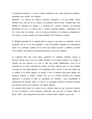 La Evaluación Sumativa es la que se realiza al término de una etapa del proceso enseñanza-
aprendizaje para verificar sus resultados.
Determina si se lograron los objetivos educativos estipulados, y en qué medida fueron
obtenidos para cada uno de los alumnos. La Evaluación Final de modo principal tiene como
finalidad la calificación del alumno y la valoración del proyecto educativo, del programa
desarrollado, de cara a su mejora para el período académico siguiente; considerando el fin
del curso como un momento más en el proceso formativo de los alumnos, participando en
este sentido y en cierta medida de la misma finalidad de la Evaluación Continua.
La finalidad primordial de la evaluación final es conocer lo que saben los estudiantes a fin de
comprobar que es lo que han aprendido y como han quedado integrados los conocimientos
dentro de su estructura cognitiva. Por lo tanto tiene objetivos propios y definidos en función
de los objetivos del período de enseñanza-aprendizaje que se está evaluando.
La evaluación final, tiene como objeto comprobar los resultados obtenidos, aunque es
necesario advertir que no por eso cumple solamente con la función sumativa. Por ejemplo: si
coincide con una situación en la que se tiene que decidir definitivamente acerca de la
aprobación de un ciclo u obtención de un título, será final y sumativa; pero si se da al terminar
el trabajo con una unidad didáctica, será simplemente final y marcará el inicio del trabajo que
se realizará en la unidad siguiente, en relación a esto, la evaluación final puede adoptar dos
funciones: formativa y sumativa, además sirve así, en su función formativa para continuar
adecuando la enseñanza al modo de aprendizaje del estudiante y para retroalimentar la
programación del docente, quien a la vista de lo conseguido tomará las decisiones oportunas
para mejorar el proceso de enseñanza en la unidad siguiente.
La evaluación final estará de la mano de una evaluación inicial, ya que el proceso educativo
no tiene un principio y un fin claramente establecidos, sino que todo es continuo, hablar de
inicial o final, o de la separación de las partes es romper el hilo conductor que las une.
 