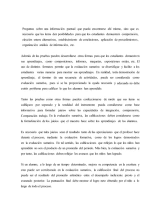 Preguntas sobre una información puntual que pueda encontrarse ahí mismo, sino que es
necesario que los ítems den posibilidades para que los estudiantes demuestren comprensión,
elección entere alternativas, establecimiento de conclusiones, aplicación de procedimientos,
organización análisis de información, etc.
Además de las pruebas pueden desarrollarse otras formas para que los estudiantes demuestren
sus aprendizajes, como composiciones, informes, maquetas, exposiciones orales, etc. El
uso de distintos formatos permite que la evaluación sumativa se diversifique y facilite a los
estudiantes varias maneras para mostrar sus aprendizajes. En realidad, toda demostración de
aprendizaje, al término de una secuencia de actividades, puede ser considerada como
evaluación sumativa, pues si se ha proporcionado la ayuda necesaria y adecuada no debe
existir problema para calificar lo que los alumnos han aprendido.
Tanto las pruebas como otras formas pueden confeccionarse de modo que sus ítems se
califiquen por separado y la totalidad del instrumento pueda considerarse como base
informativa para formular juicios sobre las capacidades de integración, comprensión,
Comparación trabajo. En la evaluación sumativa, las calificaciones deben considerarse como
la formalización de los juicios que el maestro hace sobre los aprendizajes de los alumnos.
Es necesario que tales juicios sean el resultado tanto de las apreciaciones que el profesor hace
durante el proceso, mediante la evaluación formativa, como de los logros demostrados
en la evaluación sumativa. En tal sentido, las calificaciones que reflejan lo que los niños han
aprendido no son el producto de un promedio del periodo. Más bien, la evaluación sumativa y
por tanto, las calificaciones deben reflejar los avances que los niños han logrado.
Si un alumno, a lo largo de un tiempo determinado, mejora su competencia en la escritura y
esto puede ser corroborado en la evaluación sumativa, la calificación final del proceso no
puede ser el resultado del promedio aritmético entre el desempeño ineficiente previo y el
avanzado posterior. La puntuación final debe mostrar el logro neto obtenido por el niño a lo
largo de todo el proceso.
 