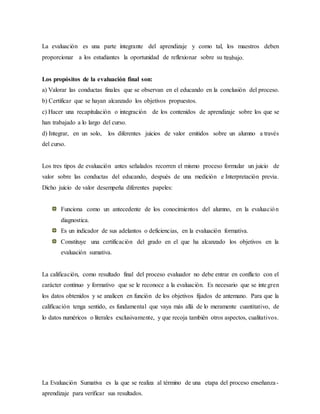 La evaluación es una parte integrante del aprendizaje y como tal, los maestros deben
proporcionar a los estudiantes la oportunidad de reflexionar sobre su ttrabajo.
Los propósitos de la evaluación final son:
a) Valorar las conductas finales que se observan en el educando en la conclusión del proceso.
b) Certificar que se hayan alcanzado los objetivos propuestos.
c) Hacer una recapitulación o integración de los contenidos de aprendizaje sobre los que se
han trabajado a lo largo del curso.
d) Integrar, en un solo, los diferentes juicios de valor emitidos sobre un alumno a través
del curso.
Los tres tipos de evaluación antes señalados recorren el mismo proceso formular un juicio de
valor sobre las conductas del educando, después de una medición e Interpretación previa.
Dicho juicio de valor desempeña diferentes papeles:
Funciona como un antecedente de los conocimientos del alumno, en la evaluación
diagnostica.
Es un indicador de sus adelantos o deficiencias, en la evaluación formativa.
Constituye una certificación del grado en el que ha alcanzado los objetivos en la
evaluación sumativa.
La calificación, como resultado final del proceso evaluador no debe entrar en conflicto con el
carácter continuo y formativo que se le reconoce a la evaluación. Es necesario que se integren
los datos obtenidos y se analicen en función de los objetivos fijados de antemano. Para que la
calificación tenga sentido, es fundamental que vaya más allá de lo meramente cuantitativo, de
lo datos numéricos o literales exclusivamente, y que recoja también otros aspectos, cualitativos.
La Evaluación Sumativa es la que se realiza al término de una etapa del proceso enseñanza-
aprendizaje para verificar sus resultados.
 