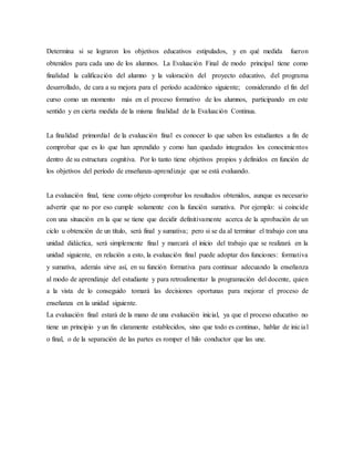 Determina si se lograron los objetivos educativos estipulados, y en qué medida fueron
obtenidos para cada uno de los alumnos. La Evaluación Final de modo principal tiene como
finalidad la calificación del alumno y la valoración del proyecto educativo, del programa
desarrollado, de cara a su mejora para el período académico siguiente; considerando el fin del
curso como un momento más en el proceso formativo de los alumnos, participando en este
sentido y en cierta medida de la misma finalidad de la Evaluación Continua.
La finalidad primordial de la evaluación final es conocer lo que saben los estudiantes a fin de
comprobar que es lo que han aprendido y como han quedado integrados los conocimientos
dentro de su estructura cognitiva. Por lo tanto tiene objetivos propios y definidos en función de
los objetivos del período de enseñanza-aprendizaje que se está evaluando.
La evaluación final, tiene como objeto comprobar los resultados obtenidos, aunque es necesario
advertir que no por eso cumple solamente con la función sumativa. Por ejemplo: si coincide
con una situación en la que se tiene que decidir definitivamente acerca de la aprobación de un
ciclo u obtención de un título, será final y sumativa; pero si se da al terminar el trabajo con una
unidad didáctica, será simplemente final y marcará el inicio del trabajo que se realizará en la
unidad siguiente, en relación a esto, la evaluación final puede adoptar dos funciones: formativa
y sumativa, además sirve así, en su función formativa para continuar adecuando la enseñanza
al modo de aprendizaje del estudiante y para retroalimentar la programación del docente, quien
a la vista de lo conseguido tomará las decisiones oportunas para mejorar el proceso de
enseñanza en la unidad siguiente.
La evaluación final estará de la mano de una evaluación inicial, ya que el proceso educativo no
tiene un principio y un fin claramente establecidos, sino que todo es continuo, hablar de inicial
o final, o de la separación de las partes es romper el hilo conductor que las une.
 