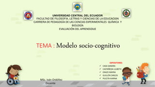 UNIVERSIDAD CENTRAL DEL ECUADOR
FACULTAD DE FILOSOFÍA, LETRAS Y CIENCIAS DE LA EDUCACIÓN
CARRERA DE PEDAGOGÍA DE LAS CIENCIAS EXPERIMENTALES QUÍMICA Y
BIOLOGÍA
EVALUACIÓN DEL APRENDIZAJE
TEMA : Modelo socio-cognitivo
EXPOSITORES:
 CASA SANDRA
 CASTAÑEDA LILIBETH
 ERAZO MAYRA
 GUILLÉN CARLOS
 PILICITA KARINA
MSc. Iván Ordóñez
Docente
 