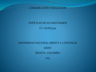 COMUNICACIÓN Y EDUCACION
EIVER ELIECER ALVAREZ RAMOS
CC 1067857554
UNIVERSIDAD NACIONAL ABIERTA Y A DISTANCIA
UNAD
BOGOTA- COLOMBIA
2015
 
