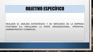OBJETIVO ESPECÍFICO 
REALIZAR EL ANÁLISIS ESTRATÉGICO Y DE MERCADEO DE LA EMPRESA 
POSTOBÓN S.A VINCULANDO LA PARTE ORGANIZACIONAL, OPERATIVA, 
ADMINISTRATIVA Y COMERCIAL. 
 
