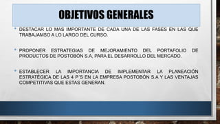OBJETIVOS GENERALES 
• DESTACAR LO MAS IMPORTANTE DE CADA UNA DE LAS FASES EN LAS QUE 
TRABAJAMSO A LO LARGO DEL CURSO. 
• PROPONER ESTRATEGIAS DE MEJORAMIENTO DEL PORTAFOLIO DE 
PRODUCTOS DE POSTOBÓN S.A, PARA EL DESARROLLO DEL MERCADO. 
• ESTABLECER LA IMPORTANCIA DE IMPLEMENTAR LA PLANEACIÓN 
ESTRATÉGICA DE LAS 4 P´S EN LA EMPRESA POSTOBÓN S.A Y LAS VENTAJAS 
COMPETITIVAS QUE ESTAS GENERAN. 
 
